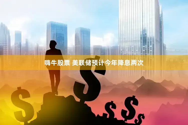 嗨牛股票 美联储预计今年降息两次