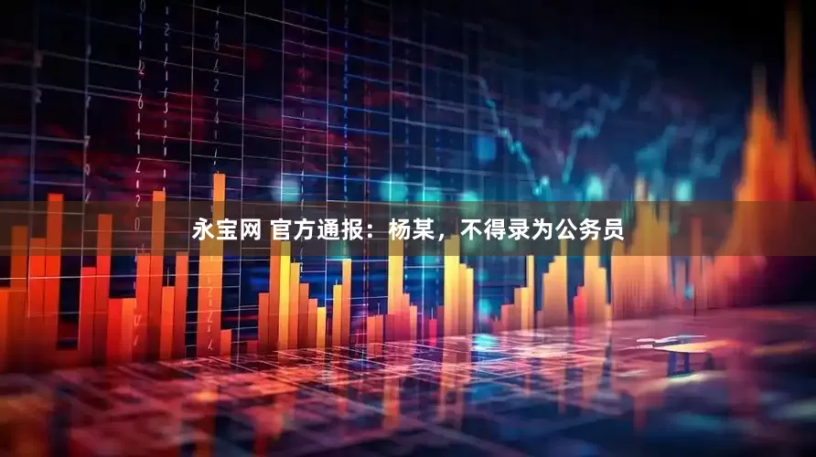 永宝网 官方通报：杨某，不得录为公务员