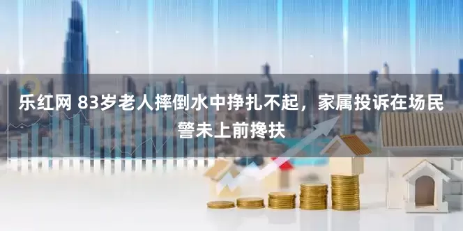 乐红网 83岁老人摔倒水中挣扎不起，家属投诉在场民警未上前搀扶