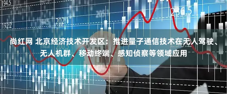 尚红网 北京经济技术开发区：推进量子通信技术在无人驾驶、无人机群、移动终端、感知侦察等领域应用