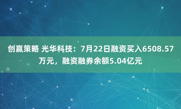 创赢策略 光华科技：7月22日融资买入6508.57万元，融资融券余额5.04亿元