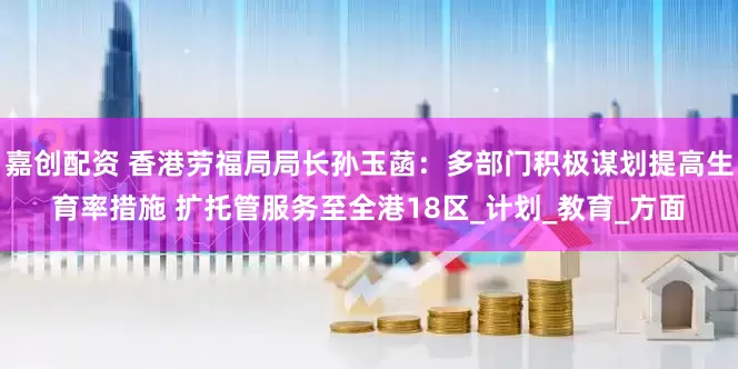 嘉创配资 香港劳福局局长孙玉菡：多部门积极谋划提高生育率措施 扩托管服务至全港18区_计划_教育_方面