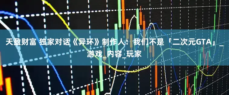 天盈财富 独家对话《异环》制作人：我们不是「二次元GTA」_游戏_内容_玩家