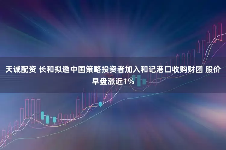 天诚配资 长和拟邀中国策略投资者加入和记港口收购财团 股价早盘涨近1%