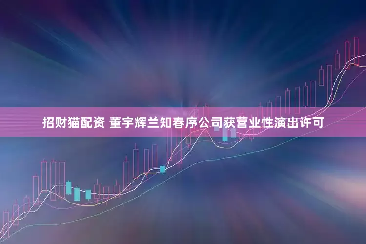 招财猫配资 董宇辉兰知春序公司获营业性演出许可
