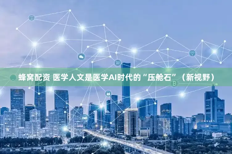 蜂窝配资 医学人文是医学AI时代的“压舱石”（新视野）