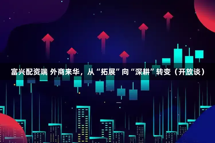 富兴配资端 外商来华，从“拓展”向“深耕”转变（开放谈）
