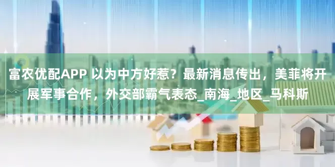 富农优配APP 以为中方好惹？最新消息传出，美菲将开展军事合作，外交部霸气表态_南海_地区_马科斯