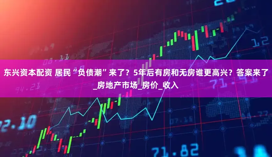 东兴资本配资 居民“负债潮”来了？5年后有房和无房谁更高兴？答案来了_房地产市场_房价_收入