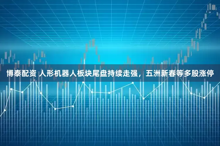博泰配资 人形机器人板块尾盘持续走强，五洲新春等多股涨停
