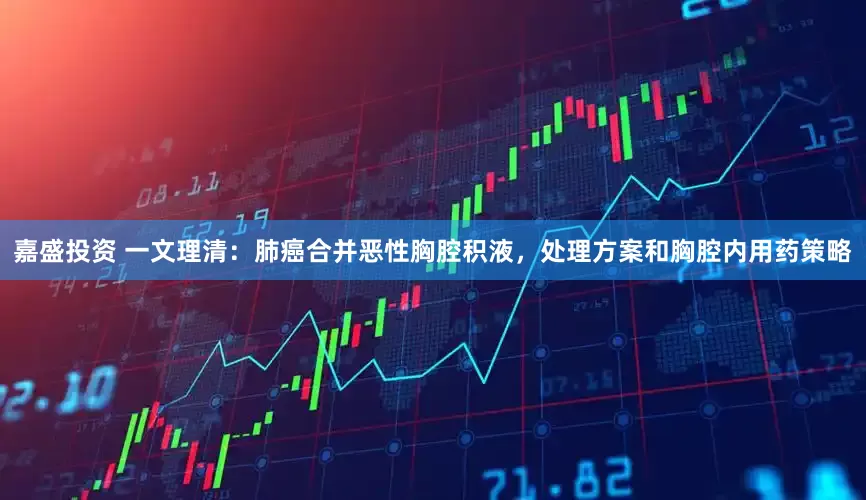 嘉盛投资 一文理清：肺癌合并恶性胸腔积液，处理方案和胸腔内用药策略