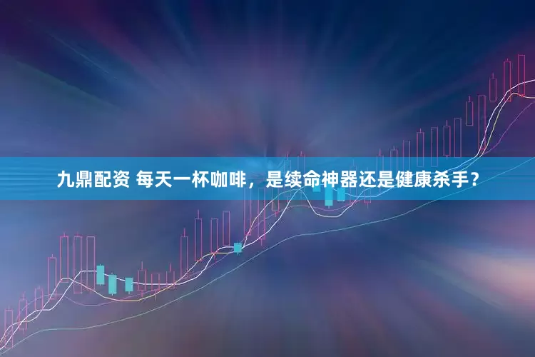 九鼎配资 每天一杯咖啡，是续命神器还是健康杀手？