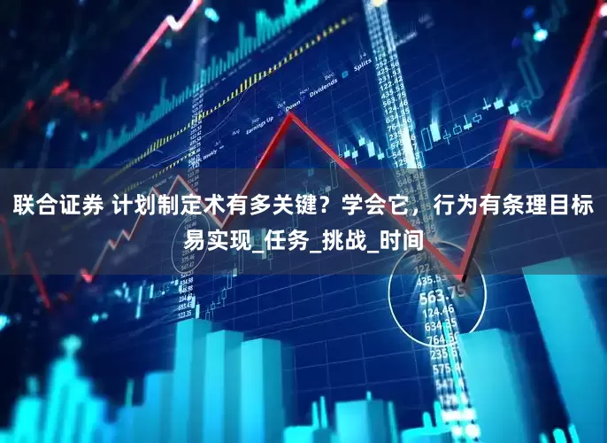 联合证券 计划制定术有多关键？学会它，行为有条理目标易实现_任务_挑战_时间