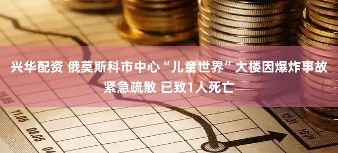 兴华配资 俄莫斯科市中心“儿童世界”大楼因爆炸事故紧急疏散 已致1人死亡