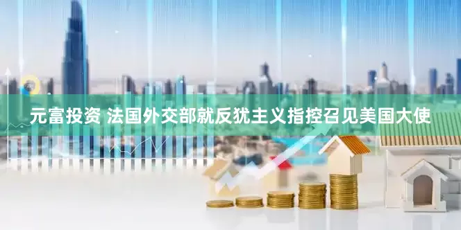 元富投资 法国外交部就反犹主义指控召见美国大使