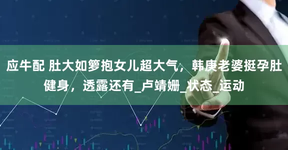 应牛配 肚大如箩抱女儿超大气，韩庚老婆挺孕肚健身，透露还有_卢靖姗_状态_运动