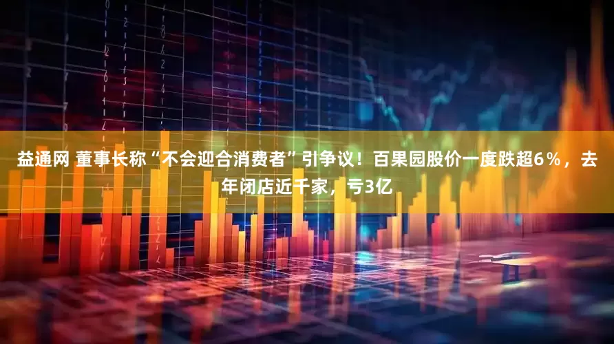 益通网 董事长称“不会迎合消费者”引争议！百果园股价一度跌超6％，去年闭店近千家，亏3亿