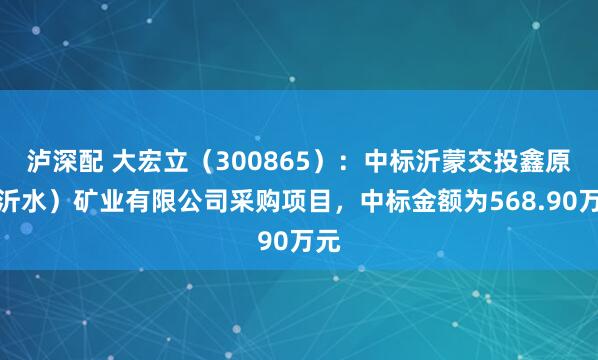 泸深配 大宏立（300865）：中标沂蒙交投鑫原（沂水）矿业有限公司采购项目，中标金额为568.90万元