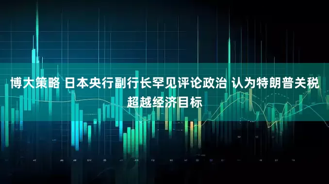 博大策略 日本央行副行长罕见评论政治 认为特朗普关税超越经济目标