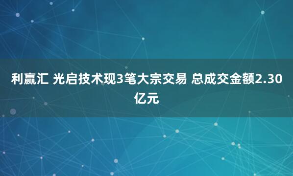 利赢汇 光启技术现3笔大宗交易 总成交金额2.30亿元
