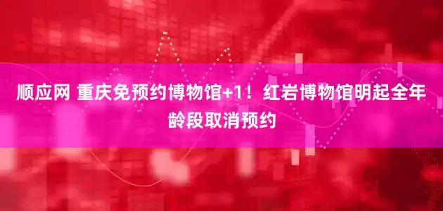 顺应网 重庆免预约博物馆+1！红岩博物馆明起全年龄段取消预约