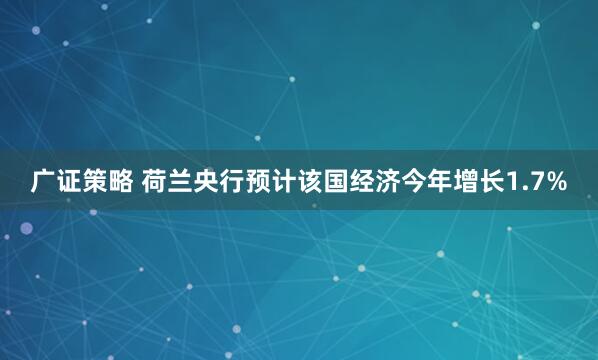 广证策略 荷兰央行预计该国经济今年增长1.7%