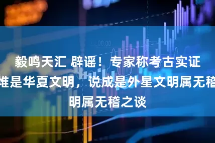 毅鸣天汇 辟谣！专家称考古实证三星堆是华夏文明，说成是外星文明属无稽之谈