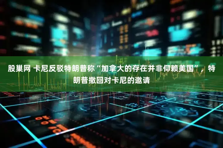 股巢网 卡尼反驳特朗普称“加拿大的存在并非仰赖美国”，特朗普撤回对卡尼的邀请