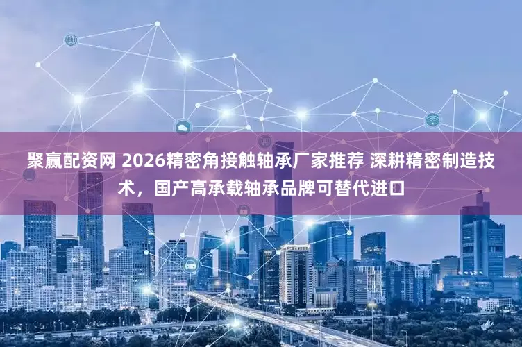 聚赢配资网 2026精密角接触轴承厂家推荐 深耕精密制造技术，国产高承载轴承品牌可替代进口