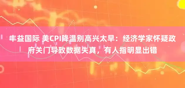 丰益国际 美CPI降温别高兴太早：经济学家怀疑政府关门导致数据失真，有人指明显出错
