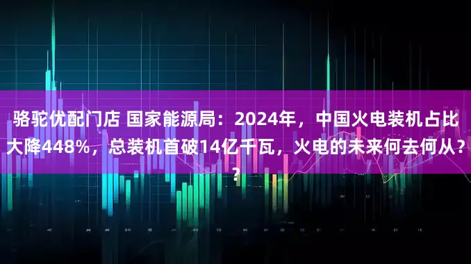 骆驼优配门店 国家能源局：2024年，中国火电装机占比大降448%，总装机首破14亿千瓦，火电的未来何去何从？