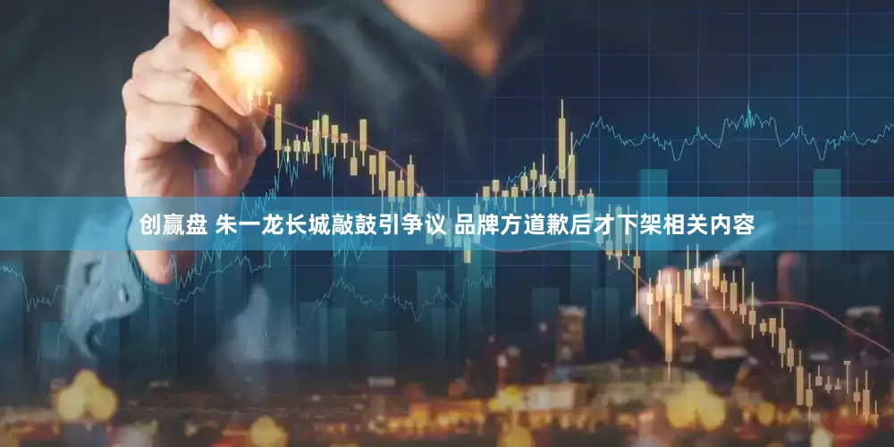 创赢盘 朱一龙长城敲鼓引争议 品牌方道歉后才下架相关内容