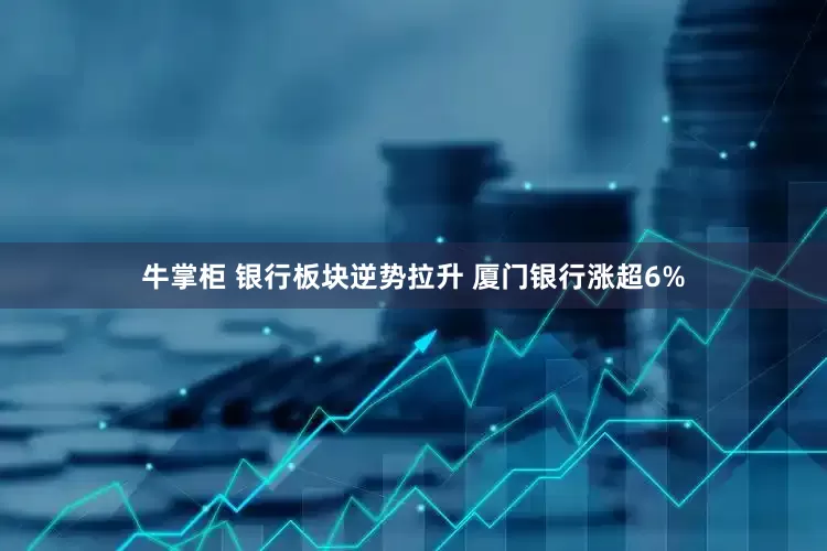 牛掌柜 银行板块逆势拉升 厦门银行涨超6%