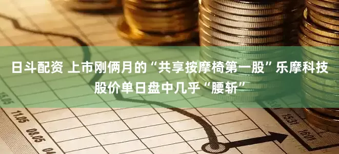 日斗配资 上市刚俩月的“共享按摩椅第一股”乐摩科技股价单日盘中几乎“腰斩”
